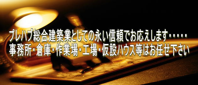 プレハブ総合建築業としての永い信頼でお応えします・・・・・ 事務所・倉庫・作業場・工場・仮設ハウス等はお任せ下さい