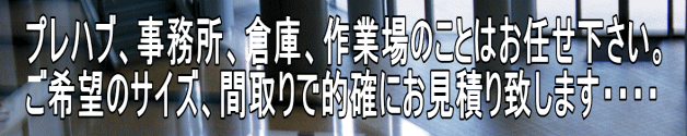 プレハブ、事務所、倉庫、作業場のことはお任せ下さい。 ご希望のサイズ、間取りで的確にお見積り致します・・・・