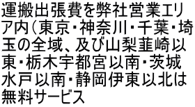 運搬出張費を弊社営業エリ ア内（東京・神奈川・千葉・埼 玉の全域、及び山梨韮崎以 東・栃木宇都宮以南・茨城 水戸以南・静岡伊東以北は 無料サービス