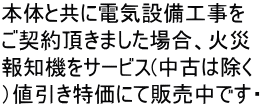 本体と共に電気設備工事を ご契約頂きました場合、火災 報知機をサービス(中古は除く ）値引き特価にて販売中です・