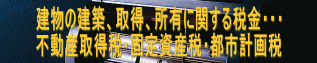 建物の建築、取得、所有に関する税金・・・ 不動産取得税・固定資産税・都市計画税