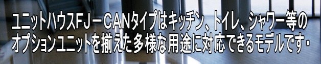 ユニットハウスＦＪ－ＣＡＮタイプはキッチン、トイレ、シャワー等の オプションユニットを揃えた多様な用途に対応できるモデルです・