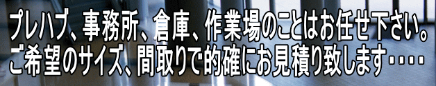 プレハブ、事務所、倉庫、作業場のことはお任せ下さい。 ご希望のサイズ、間取りで的確にお見積り致します・・・・