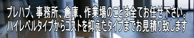 プレハブ、事務所、倉庫、作業場のことは全てお任せ下さい。 ハイレベルタイプからコストを抑えたタイプまでお見積り致します