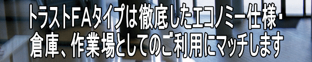 トラストＦＡタイプは徹底したエコノミー仕様・ 倉庫、作業場としてのご利用にマッチします